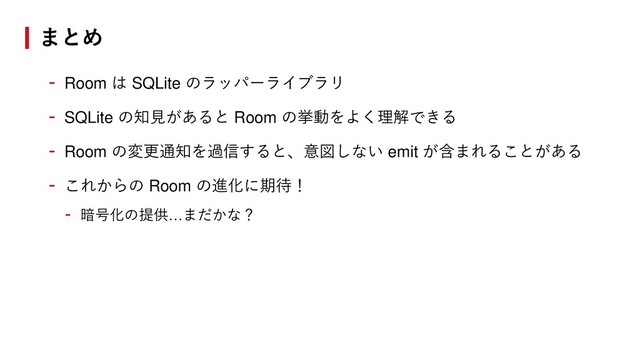 まとめ
- Room は SQLite のラッパーライブラリ
- SQLite の知見があると Room の挙動をよく理解できる
- Room の変更通知を過信すると、意図しない emit が含まれることがある
- これからの Room の進化に期待！
- 暗号化の提供…まだかな？
