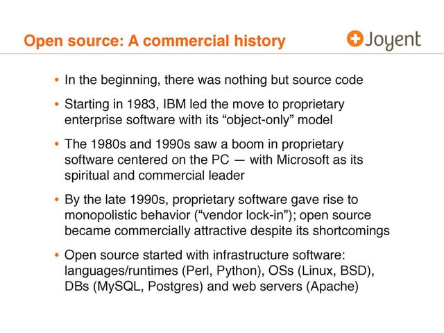 Open source: A commercial history
• In the beginning, there was nothing but source code
• Starting in 1983, IBM led the move to proprietary
enterprise software with its “object-only” model
• The 1980s and 1990s saw a boom in proprietary
software centered on the PC — with Microsoft as its
spiritual and commercial leader
• By the late 1990s, proprietary software gave rise to
monopolistic behavior (“vendor lock-in”); open source
became commercially attractive despite its shortcomings
• Open source started with infrastructure software:
languages/runtimes (Perl, Python), OSs (Linux, BSD),
DBs (MySQL, Postgres) and web servers (Apache)
