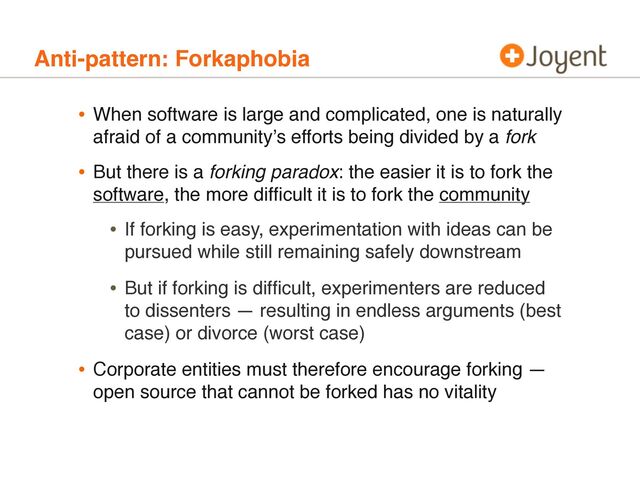 Anti-pattern: Forkaphobia
• When software is large and complicated, one is naturally
afraid of a communityʼs efforts being divided by a fork
• But there is a forking paradox: the easier it is to fork the
software, the more difﬁcult it is to fork the community
• If forking is easy, experimentation with ideas can be
pursued while still remaining safely downstream
• But if forking is difﬁcult, experimenters are reduced
to dissenters — resulting in endless arguments (best
case) or divorce (worst case)
• Corporate entities must therefore encourage forking —
open source that cannot be forked has no vitality
