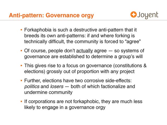 Anti-pattern: Governance orgy
• Forkaphobia is such a destructive anti-pattern that it
breeds its own anti-patterns: if and where forking is
technically difﬁcult, the community is forced to “agree”
• Of course, people donʼt actually agree — so systems of
governance are established to determine a groupʼs will
• This gives rise to a focus on governance (constitutions &
elections) grossly out of proportion with any project
• Further, elections have two corrosive side-effects:
politics and losers — both of which factionalize and
undermine community
• If corporations are not forkaphobic, they are much less
likely to engage in a governance orgy
