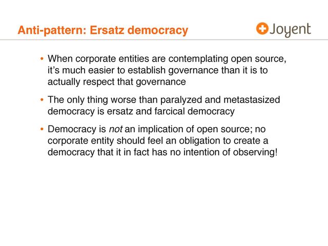 Anti-pattern: Ersatz democracy
• When corporate entities are contemplating open source,
itʼs much easier to establish governance than it is to
actually respect that governance
• The only thing worse than paralyzed and metastasized
democracy is ersatz and farcical democracy
• Democracy is not an implication of open source; no
corporate entity should feel an obligation to create a
democracy that it in fact has no intention of observing!
