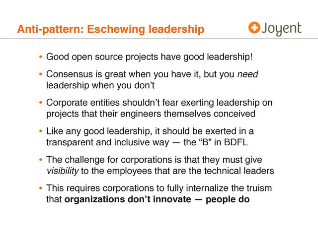 Anti-pattern: Eschewing leadership
• Good open source projects have good leadership!
• Consensus is great when you have it, but you need
leadership when you donʼt
• Corporate entities shouldnʼt fear exerting leadership on
projects that their engineers themselves conceived
• Like any good leadership, it should be exerted in a
transparent and inclusive way — the “B” in BDFL
• The challenge for corporations is that they must give
visibility to the employees that are the technical leaders
• This requires corporations to fully internalize the truism
that organizations donʼt innovate — people do
