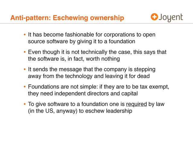 Anti-pattern: Eschewing ownership
• It has become fashionable for corporations to open
source software by giving it to a foundation
• Even though it is not technically the case, this says that
the software is, in fact, worth nothing
• It sends the message that the company is stepping
away from the technology and leaving it for dead
• Foundations are not simple: if they are to be tax exempt,
they need independent directors and capital
• To give software to a foundation one is required by law
(in the US, anyway) to eschew leadership

