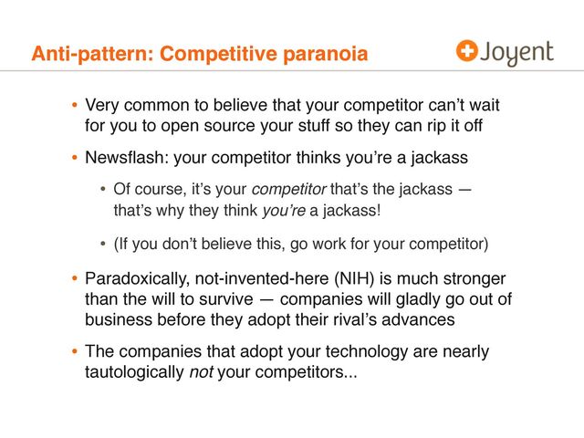 Anti-pattern: Competitive paranoia
• Very common to believe that your competitor canʼt wait
for you to open source your stuff so they can rip it off
• Newsﬂash: your competitor thinks youʼre a jackass
• Of course, itʼs your competitor thatʼs the jackass —
thatʼs why they think youʼre a jackass!
• (If you donʼt believe this, go work for your competitor)
• Paradoxically, not-invented-here (NIH) is much stronger
than the will to survive — companies will gladly go out of
business before they adopt their rivalʼs advances
• The companies that adopt your technology are nearly
tautologically not your competitors...
