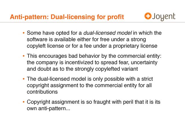 Anti-pattern: Dual-licensing for proﬁt
• Some have opted for a dual-licensed model in which the
software is available either for free under a strong
copyleft license or for a fee under a proprietary license
• This encourages bad behavior by the commercial entity:
the company is incentivized to spread fear, uncertainty
and doubt as to the strongly copylefted variant
• The dual-licensed model is only possible with a strict
copyright assignment to the commercial entity for all
contributions
• Copyright assignment is so fraught with peril that it is its
own anti-pattern...
