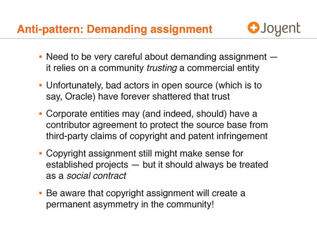 Anti-pattern: Demanding assignment
• Need to be very careful about demanding assignment —
it relies on a community trusting a commercial entity
• Unfortunately, bad actors in open source (which is to
say, Oracle) have forever shattered that trust
• Corporate entities may (and indeed, should) have a
contributor agreement to protect the source base from
third-party claims of copyright and patent infringement
• Copyright assignment still might make sense for
established projects — but it should always be treated
as a social contract
• Be aware that copyright assignment will create a
permanent asymmetry in the community!
