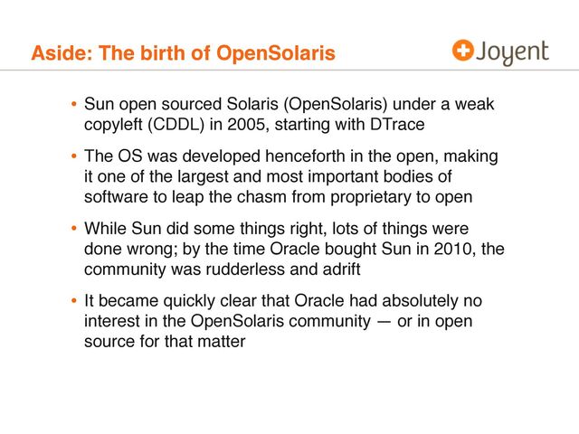 Aside: The birth of OpenSolaris
• Sun open sourced Solaris (OpenSolaris) under a weak
copyleft (CDDL) in 2005, starting with DTrace
• The OS was developed henceforth in the open, making
it one of the largest and most important bodies of
software to leap the chasm from proprietary to open
• While Sun did some things right, lots of things were
done wrong; by the time Oracle bought Sun in 2010, the
community was rudderless and adrift
• It became quickly clear that Oracle had absolutely no
interest in the OpenSolaris community — or in open
source for that matter

