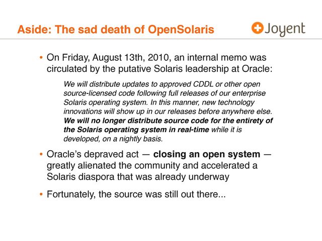 Aside: The sad death of OpenSolaris
• On Friday, August 13th, 2010, an internal memo was
circulated by the putative Solaris leadership at Oracle:
• Oracleʼs depraved act — closing an open system —
greatly alienated the community and accelerated a
Solaris diaspora that was already underway
• Fortunately, the source was still out there...
We will distribute updates to approved CDDL or other open
source-licensed code following full releases of our enterprise
Solaris operating system. In this manner, new technology
innovations will show up in our releases before anywhere else.
We will no longer distribute source code for the entirety of
the Solaris operating system in real-time while it is
developed, on a nightly basis.
