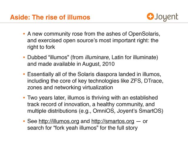 Aside: The rise of illumos
• A new community rose from the ashes of OpenSolaris,
and exercised open sourceʼs most important right: the
right to fork
• Dubbed “illumos” (from illuminare, Latin for illuminate)
and made available in August, 2010
• Essentially all of the Solaris diaspora landed in illumos,
including the core of key technologies like ZFS, DTrace,
zones and networking virtualization
• Two years later, illumos is thriving with an established
track record of innovation, a healthy community, and
multiple distributions (e.g., OmniOS, Joyentʼs SmartOS)
• See http://illumos.org and http://smartos.org — or
search for “fork yeah illumos” for the full story
