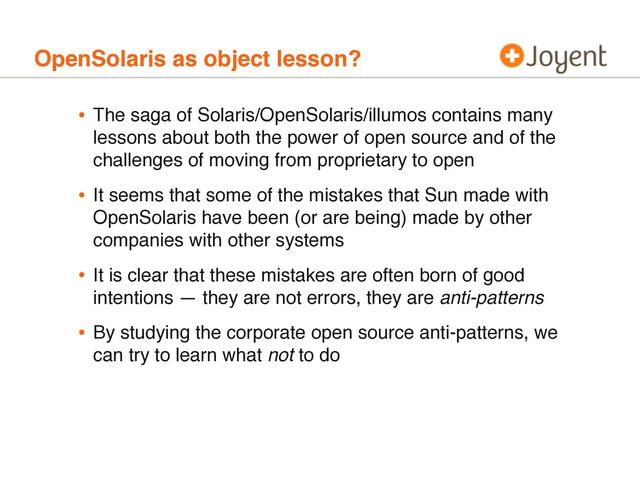 OpenSolaris as object lesson?
• The saga of Solaris/OpenSolaris/illumos contains many
lessons about both the power of open source and of the
challenges of moving from proprietary to open
• It seems that some of the mistakes that Sun made with
OpenSolaris have been (or are being) made by other
companies with other systems
• It is clear that these mistakes are often born of good
intentions — they are not errors, they are anti-patterns
• By studying the corporate open source anti-patterns, we
can try to learn what not to do
