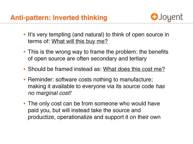 Anti-pattern: Inverted thinking
• Itʼs very tempting (and natural) to think of open source in
terms of: What will this buy me?
• This is the wrong way to frame the problem: the beneﬁts
of open source are often secondary and tertiary
• Should be framed instead as: What does this cost me?
• Reminder: software costs nothing to manufacture;
making it available to everyone via its source code has
no marginal cost!
• The only cost can be from someone who would have
paid you, but will instead take the source and
productize, operationalize and support it on their own
