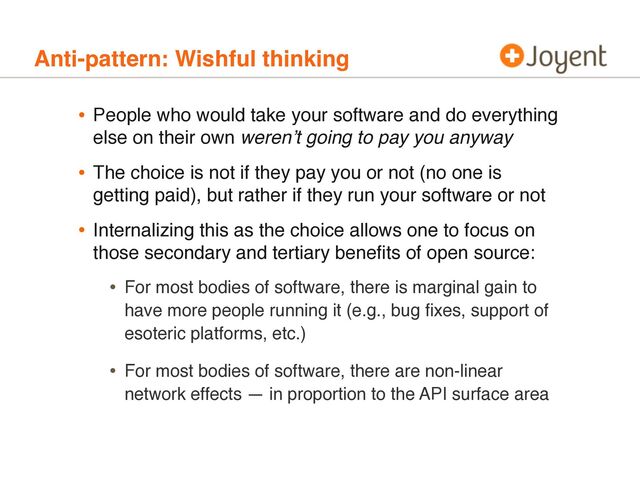 Anti-pattern: Wishful thinking
• People who would take your software and do everything
else on their own werenʼt going to pay you anyway
• The choice is not if they pay you or not (no one is
getting paid), but rather if they run your software or not
• Internalizing this as the choice allows one to focus on
those secondary and tertiary beneﬁts of open source:
• For most bodies of software, there is marginal gain to
have more people running it (e.g., bug ﬁxes, support of
esoteric platforms, etc.)
• For most bodies of software, there are non-linear
network effects — in proportion to the API surface area
