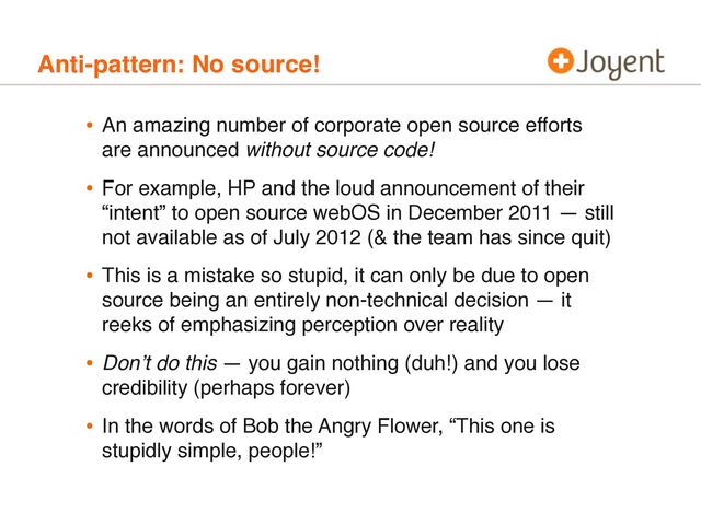 Anti-pattern: No source!
• An amazing number of corporate open source efforts
are announced without source code!
• For example, HP and the loud announcement of their
“intent” to open source webOS in December 2011 — still
not available as of July 2012 (& the team has since quit)
• This is a mistake so stupid, it can only be due to open
source being an entirely non-technical decision — it
reeks of emphasizing perception over reality
• Donʼt do this — you gain nothing (duh!) and you lose
credibility (perhaps forever)
• In the words of Bob the Angry Flower, “This one is
stupidly simple, people!”
