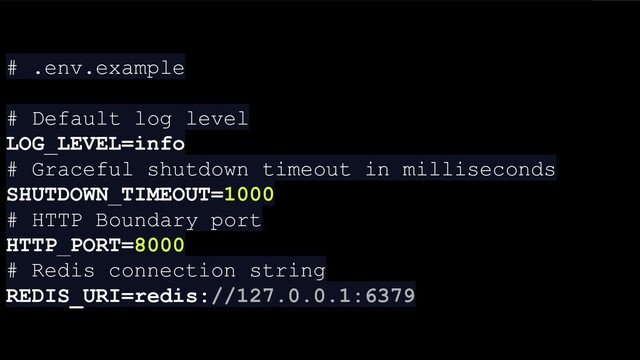 # .env.example
# Default log level
LOG_LEVEL=info
# Graceful shutdown timeout in milliseconds
SHUTDOWN_TIMEOUT=1000
# HTTP Boundary port
HTTP_PORT=8000
# Redis connection string
REDIS_URI=redis://127.0.0.1:6379
