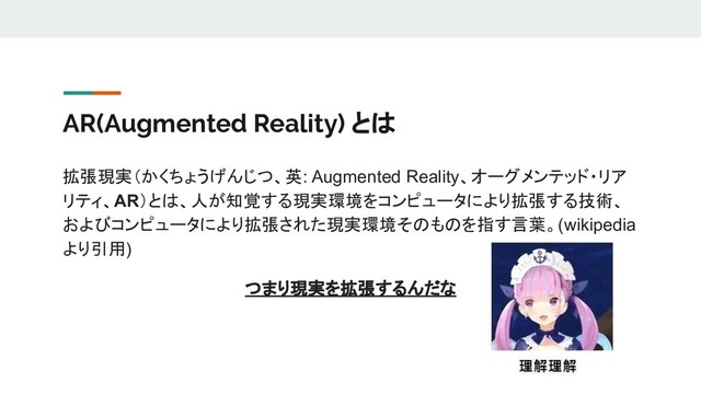 AR(Augmented Reality) とは
拡張現実（かくちょうげんじつ、英: Augmented Reality、オーグメンテッド・リア
リティ、AR）とは、人が知覚する現実環境をコンピュータにより拡張する技術、
およびコンピュータにより拡張された現実環境そのものを指す言葉。(wikipedia
より引用)
つまり現実を拡張するんだな
