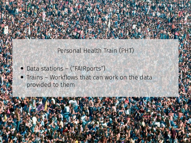 Personal Health Train (PHT)
• Data stations – (”FAIRports”)
• Trains – Workﬂows that can work on the data
provided to them
https://de.wikipedia.org/wiki/Datei:Crowd_at_Knebworth_House_-_Rolling_Stones_1976.jpg CC-BY by Wikimedia Commons Ibirapuera
