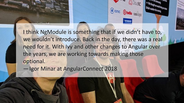 I think NgModule is something that if we didn’t have to,
we wouldn’t introduce. Back in the day, there was a real
need for it. With Ivy and other changes to Angular over
the years, we are working towards making those
optional.
— Igor Minar at AngularConnect 2018
