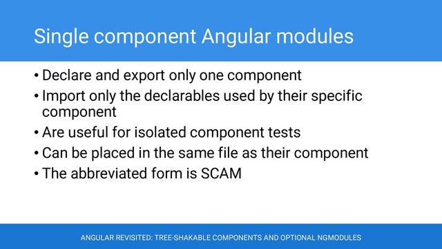 Single component Angular modules
• Declare and export only one component
• Import only the declarables used by their specific
component
• Are useful for isolated component tests
• Can be placed in the same file as their component
• The abbreviated form is SCAM
ANGULAR REVISITED: TREE-SHAKABLE COMPONENTS AND OPTIONAL NGMODULES
