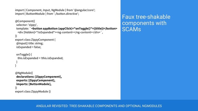 import { Component, Input, NgModule } from '@angular/core';
import { ButtonModule } from './button.directive';
@Component({
selector: 'zippy',
template: `{{title}}
<div></div>`,
})
export class ZippyComponent {
@Input() title: string;
isExpanded = false;
onToggle() {
this.isExpanded = !this.isExpanded;
}
}
@NgModule({
declarations: [ZippyComponent],
exports: [ZippyComponent],
imports: [ButtonModule],
})
export class ZippyModule {}
Faux tree-shakable
components with
SCAMs
ANGULAR REVISITED: TREE-SHAKABLE COMPONENTS AND OPTIONAL NGMODULES
