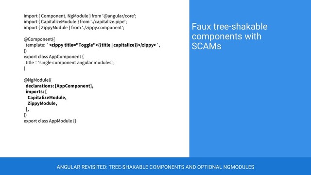 import { Component, NgModule } from '@angular/core';
import { CapitalizeModule } from './capitalize.pipe';
import { ZippyModule } from './zippy.component';
@Component({
template: `{{title | capitalize}}`,
})
export class AppComponent {
title = 'single component angular modules’;
}
@NgModule({
declarations: [AppComponent],
imports: [
CapitalizeModule,
ZippyModule,
],
})
export class AppModule {}
Faux tree-shakable
components with
SCAMs
ANGULAR REVISITED: TREE-SHAKABLE COMPONENTS AND OPTIONAL NGMODULES
