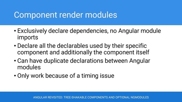 Component render modules
• Exclusively declare dependencies, no Angular module
imports
• Declare all the declarables used by their specific
component and additionally the component itself
• Can have duplicate declarations between Angular
modules
• Only work because of a timing issue
ANGULAR REVISITED: TREE-SHAKABLE COMPONENTS AND OPTIONAL NGMODULES

