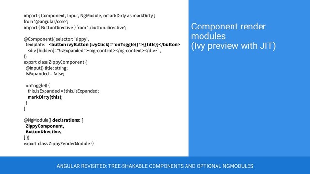 import { Component, Input, NgModule, ɵmarkDirty as markDirty }
from '@angular/core';
import { ButtonDirective } from './button.directive';
@Component({ selector: 'zippy',
template: `{{title}}
<div></div>`,
})
export class ZippyComponent {
@Input() title: string;
isExpanded = false;
onToggle() {
this.isExpanded = !this.isExpanded;
markDirty(this);
}
}
@NgModule({ declarations: [
ZippyComponent,
ButtonDirective,
] })
export class ZippyRenderModule {}
Component render
modules
(Ivy preview with JIT)
ANGULAR REVISITED: TREE-SHAKABLE COMPONENTS AND OPTIONAL NGMODULES
