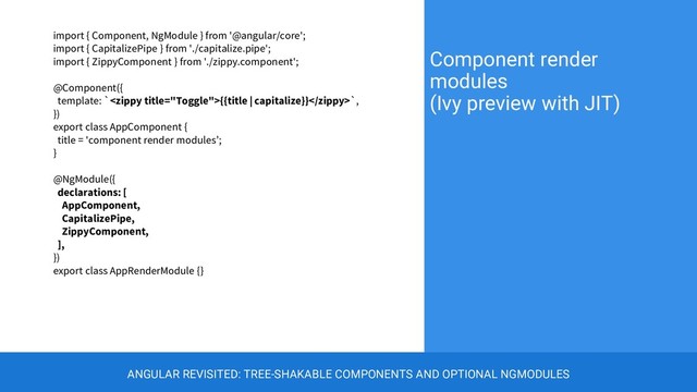 import { Component, NgModule } from '@angular/core';
import { CapitalizePipe } from './capitalize.pipe';
import { ZippyComponent } from './zippy.component';
@Component({
template: `{{title | capitalize}}`,
})
export class AppComponent {
title = 'component render modules’;
}
@NgModule({
declarations: [
AppComponent,
CapitalizePipe,
ZippyComponent,
],
})
export class AppRenderModule {}
Component render
modules
(Ivy preview with JIT)
ANGULAR REVISITED: TREE-SHAKABLE COMPONENTS AND OPTIONAL NGMODULES
