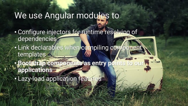 We use Angular modules to
• Configure injectors for runtime resolving of
dependencies
• Link declarables when compiling component
templates
• Bootstrap components as entry points to our
applications
• Lazy-load application features
