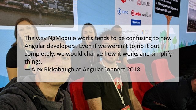 The way NgModule works tends to be confusing to new
Angular developers. Even if we weren’t to rip it out
completely, we would change how it works and simplify
things.
— Alex Rickabaugh at AngularConnect 2018
