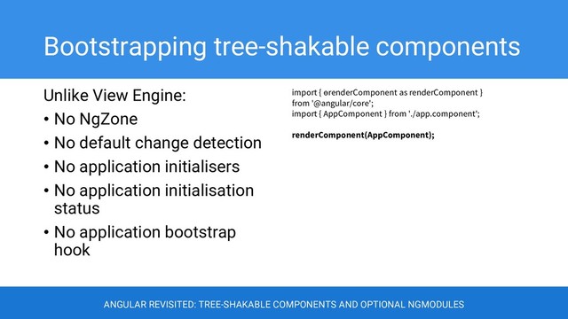 Bootstrapping tree-shakable components
Unlike View Engine:
• No NgZone
• No default change detection
• No application initialisers
• No application initialisation
status
• No application bootstrap
hook
import { ɵrenderComponent as renderComponent }
from '@angular/core';
import { AppComponent } from './app.component';
renderComponent(AppComponent);
ANGULAR REVISITED: TREE-SHAKABLE COMPONENTS AND OPTIONAL NGMODULES
