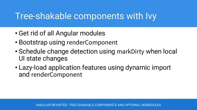 Tree-shakable components with Ivy
• Get rid of all Angular modules
• Bootstrap using renderComponent
• Schedule change detection using markDirty when local
UI state changes
• Lazy-load application features using dynamic import
and renderComponent
ANGULAR REVISITED: TREE-SHAKABLE COMPONENTS AND OPTIONAL NGMODULES
