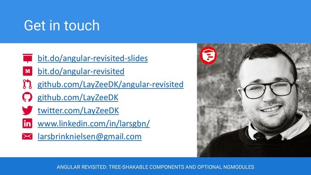 Get in touch
ANGULAR REVISITED: TREE-SHAKABLE COMPONENTS AND OPTIONAL NGMODULES
bit.do/angular-revisited-slides
bit.do/angular-revisited
github.com/LayZeeDK/angular-revisited
github.com/LayZeeDK
twitter.com/LayZeeDK
www.linkedin.com/in/larsgbn/
larsbrinknielsen@gmail.com
