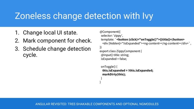 Zoneless change detection with Ivy
1. Change local UI state.
2. Mark component for check.
3. Schedule change detection
cycle.
@Component({
selector: 'zippy',
template: `{{title}}
<div></div>`,
})
export class ZippyComponent {
@Input() title: string;
isExpanded = false;
onToggle() {
this.isExpanded = !this.isExpanded;
markDirty(this);
}
}
ANGULAR REVISITED: TREE-SHAKABLE COMPONENTS AND OPTIONAL NGMODULES
