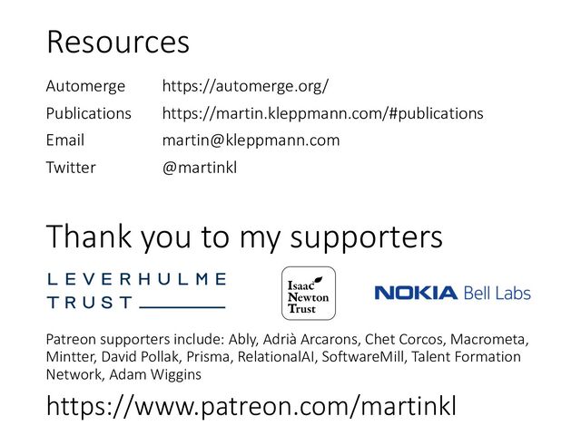 Thank you to my supporters
Patreon supporters include: Ably, Adrià Arcarons, Chet Corcos, Macrometa,
Mintter, David Pollak, Prisma, RelationalAI, SoftwareMill, Talent Formation
Network, Adam Wiggins
https://www.patreon.com/martinkl
Resources
Automerge https://automerge.org/
Publications https://martin.kleppmann.com/#publications
Email martin@kleppmann.com
Twitter @martinkl
