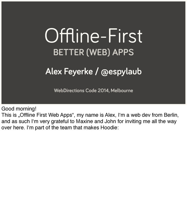 Oﬄine-First
BETTER (WEB) APPS
Alex Feyerke / @espylaub
WebDirections Code 2014, Melbourne
Good morning!
This is „Ofﬂine First Web Apps“, my name is Alex, I‘m a web dev from Berlin,
and as such I‘m very grateful to Maxine and John for inviting me all the way
over here. I‘m part of the team that makes Hoodie:
