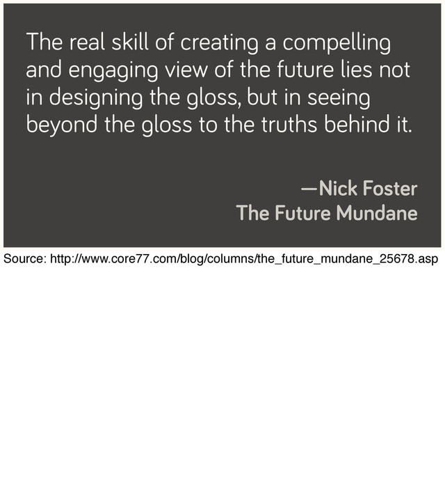The real skill of creating a compelling
and engaging view of the future lies not
in designing the gloss, but in seeing
beyond the gloss to the truths behind it.
—Nick Foster
The Future Mundane
Source: http://www.core77.com/blog/columns/the_future_mundane_25678.asp
