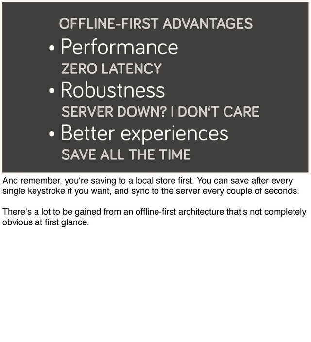 • Performance
ZERO LATENCY
• Robustness
SERVER DOWN? I DON‘T CARE
• Better experiences
SAVE ALL THE TIME
OFFLINE-FIRST ADVANTAGES
And remember, you‘re saving to a local store ﬁrst. You can save after every
single keystroke if you want, and sync to the server every couple of seconds.
There‘s a lot to be gained from an ofﬂine-ﬁrst architecture that‘s not completely
obvious at ﬁrst glance.
