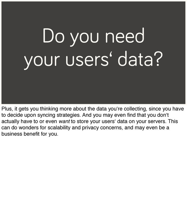 Do you need
your users‘ data?
Plus, it gets you thinking more about the data you‘re collecting, since you have
to decide upon syncing strategies. And you may even ﬁnd that you don‘t
actually have to or even want to store your users‘ data on your servers. This
can do wonders for scalability and privacy concerns, and may even be a
business beneﬁt for you.
