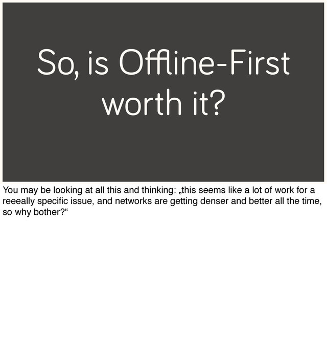 So, is Oﬄine-First
worth it?
You may be looking at all this and thinking: „this seems like a lot of work for a
reeeally speciﬁc issue, and networks are getting denser and better all the time,
so why bother?“
