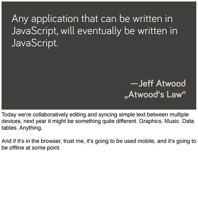 Any application that can be written in
JavaScript, will eventually be written in
JavaScript.
—Jeﬀ Atwood
„Atwood‘s Law“
Today we‘re collaboratively editing and syncing simple text between multiple
devices, next year it might be something quite different. Graphics. Music. Data
tables. Anything.
And if it‘s in the browser, trust me, it‘s going to be used mobile, and it‘s going to
be ofﬂine at some point.

