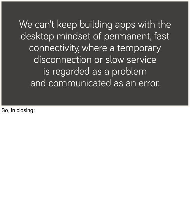 We can’t keep building apps with the
desktop mindset of permanent, fast
connectivity, where a temporary
disconnection or slow service
is regarded as a problem
and communicated as an error.
So, in closing:
