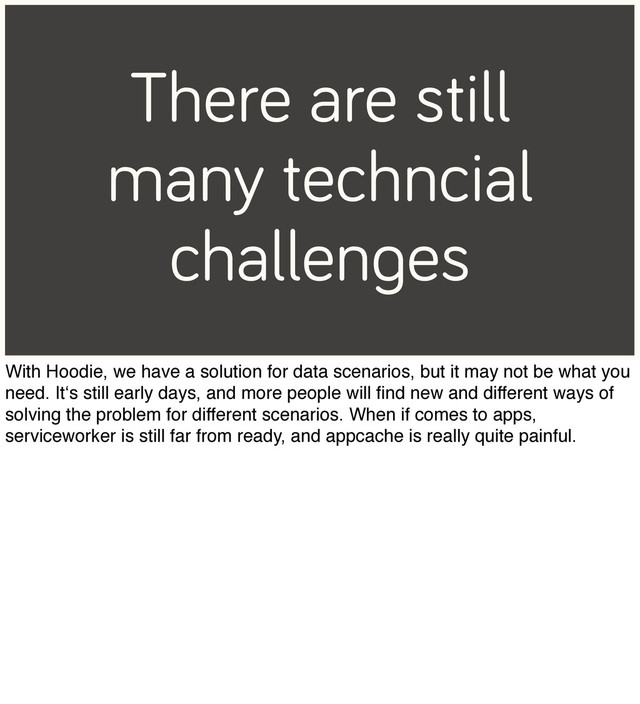 There are still
many techncial
challenges
With Hoodie, we have a solution for data scenarios, but it may not be what you
need. It‘s still early days, and more people will ﬁnd new and different ways of
solving the problem for different scenarios. When if comes to apps,
serviceworker is still far from ready, and appcache is really quite painful.

