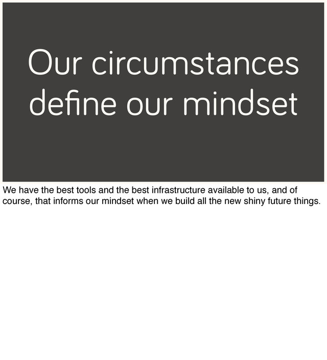 Our circumstances
deﬁne our mindset
We have the best tools and the best infrastructure available to us, and of
course, that informs our mindset when we build all the new shiny future things.
