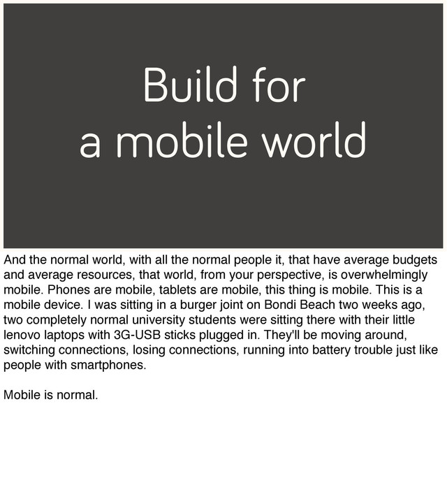 Build for
a mobile world
And the normal world, with all the normal people it, that have average budgets
and average resources, that world, from your perspective, is overwhelmingly
mobile. Phones are mobile, tablets are mobile, this thing is mobile. This is a
mobile device. I was sitting in a burger joint on Bondi Beach two weeks ago,
two completely normal university students were sitting there with their little
lenovo laptops with 3G-USB sticks plugged in. They'll be moving around,
switching connections, losing connections, running into battery trouble just like
people with smartphones.
Mobile is normal.
