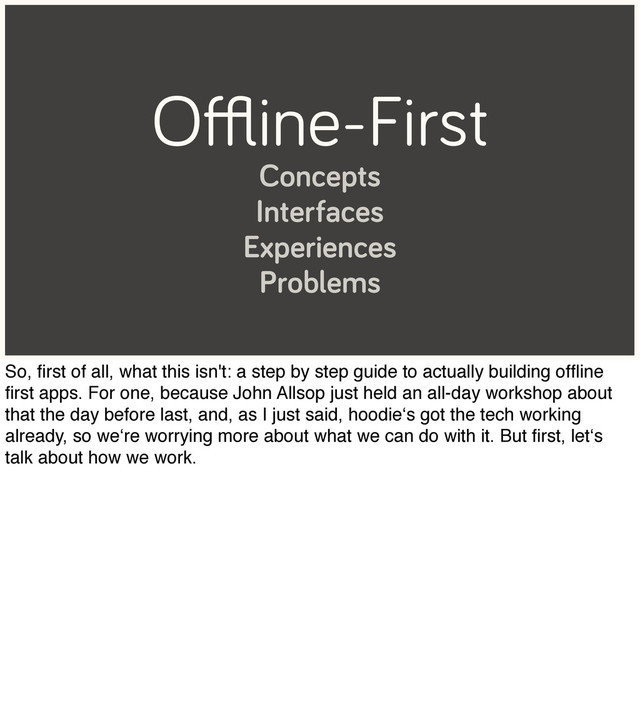 Oﬄine-First
Concepts
Interfaces
Experiences
Problems
So, ﬁrst of all, what this isn't: a step by step guide to actually building ofﬂine
ﬁrst apps. For one, because John Allsop just held an all-day workshop about
that the day before last, and, as I just said, hoodie‘s got the tech working
already, so we‘re worrying more about what we can do with it. But ﬁrst, let‘s
talk about how we work.
