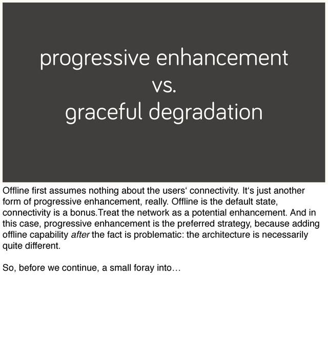 progressive enhancement
vs.
graceful degradation
Ofﬂine ﬁrst assumes nothing about the users‘ connectivity. It‘s just another
form of progressive enhancement, really. Ofﬂine is the default state,
connectivity is a bonus.Treat the network as a potential enhancement. And in
this case, progressive enhancement is the preferred strategy, because adding
ofﬂine capability after the fact is problematic: the architecture is necessarily
quite different.
So, before we continue, a small foray into…
