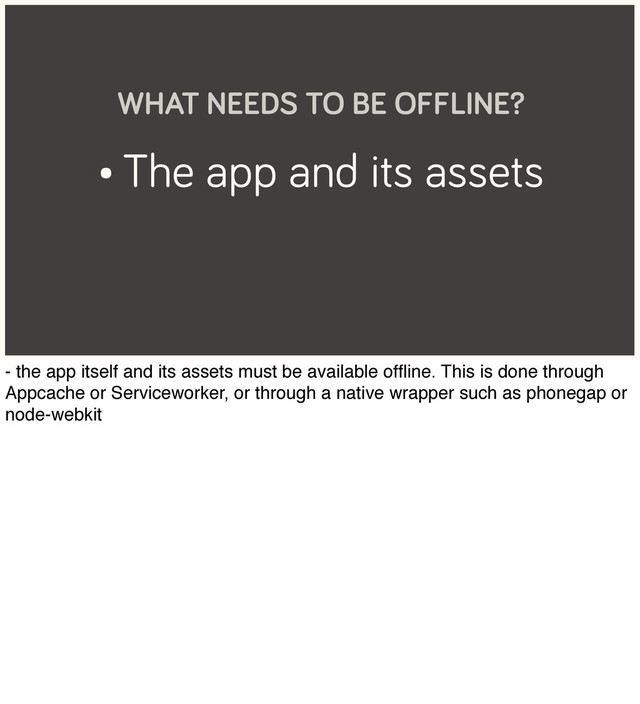 • The app and its assets
WHAT NEEDS TO BE OFFLINE?
- the app itself and its assets must be available ofﬂine. This is done through
Appcache or Serviceworker, or through a native wrapper such as phonegap or
node-webkit
