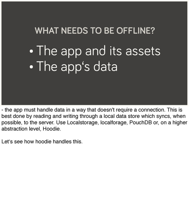 • The app and its assets
• The app‘s data
WHAT NEEDS TO BE OFFLINE?
- the app must handle data in a way that doesn't require a connection. This is
best done by reading and writing through a local data store which syncs, when
possible, to the server. Use Localstorage, localforage, PouchDB or, on a higher
abstraction level, Hoodie.
Let‘s see how hoodie handles this.
