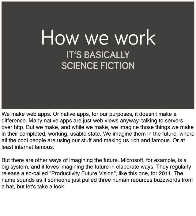 How we work
IT‘S BASICALLY
SCIENCE FICTION
We make web apps. Or native apps, for our purposes, it doesn't make a
difference. Many native apps are just web views anyway, talking to servers
over http. But we make, and while we make, we imagine those things we make
in their completed, working, usable state. We imagine them in the future, where
all the cool people are using our stuff and making us rich and famous. Or at
least internet famous.
But there are other ways of imagining the future. Microsoft, for example, is a
big system, and it loves imagining the future in elaborate ways. They regularly
release a so-called "Productivity Future Vision", like this one, for 2011. The
name sounds as if someone just pulled three human reources buzzwords from
a hat, but let‘s take a look:
