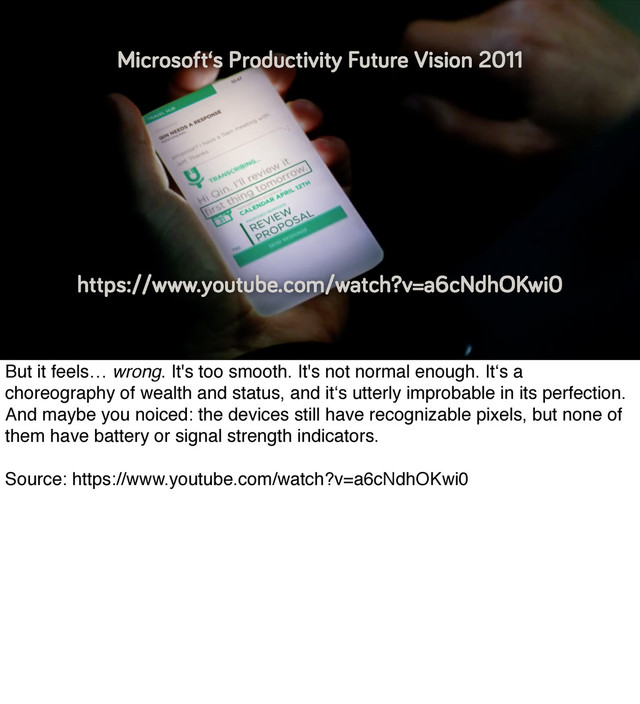 https://www.youtube.com/watch?v=a6cNdhOKwi0
Microsoft‘s Productivity Future Vision 2011
But it feels… wrong. It's too smooth. It's not normal enough. It‘s a
choreography of wealth and status, and it‘s utterly improbable in its perfection.
And maybe you noiced: the devices still have recognizable pixels, but none of
them have battery or signal strength indicators.
Source: https://www.youtube.com/watch?v=a6cNdhOKwi0
